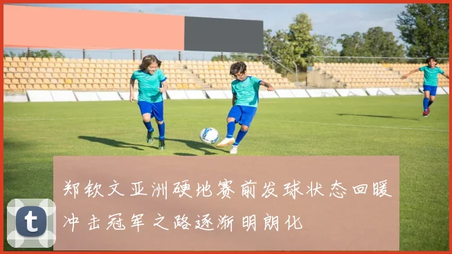 郑钦文亚洲硬地赛前发球状态回暖冲击冠军之路逐渐明朗化