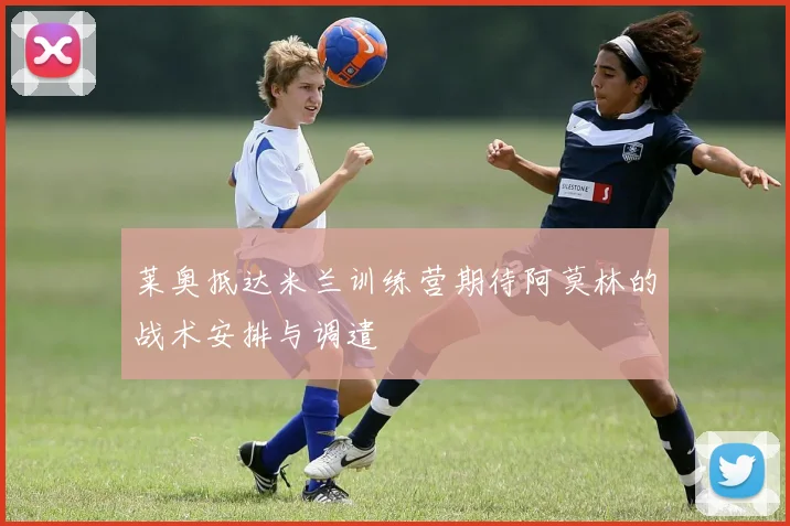 莱奥抵达米兰训练营期待阿莫林的战术安排与调遣