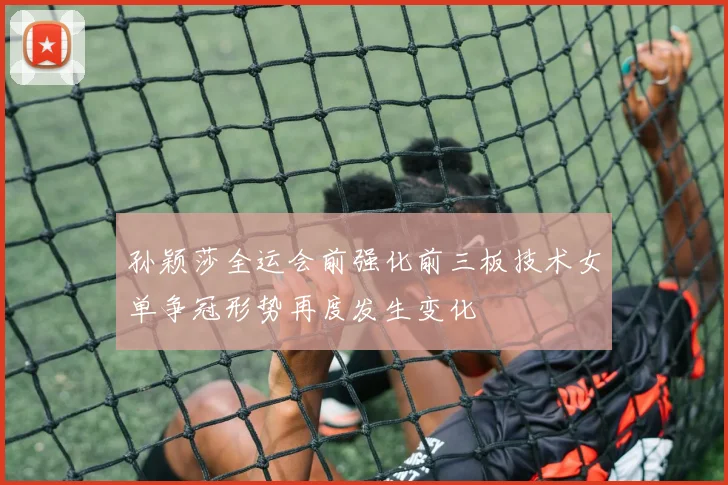 孙颖莎全运会前强化前三板技术女单争冠形势再度发生变化