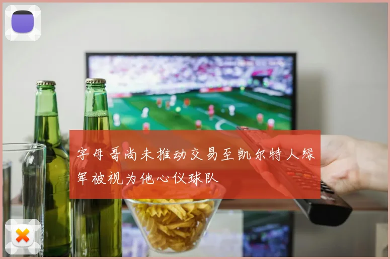字母哥尚未推动交易至凯尔特人绿军被视为他心仪球队