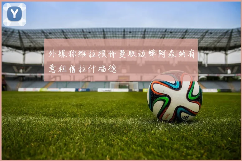 外媒称维拉报价曼联边锋阿森纳有意租借拉什福德