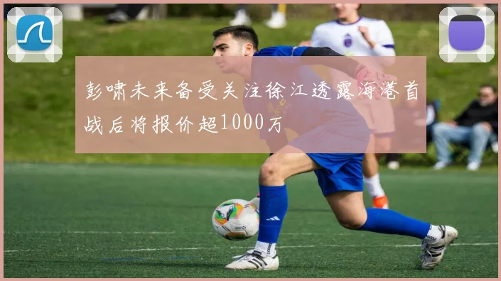 彭啸未来备受关注徐江透露海港首战后将报价超1000万