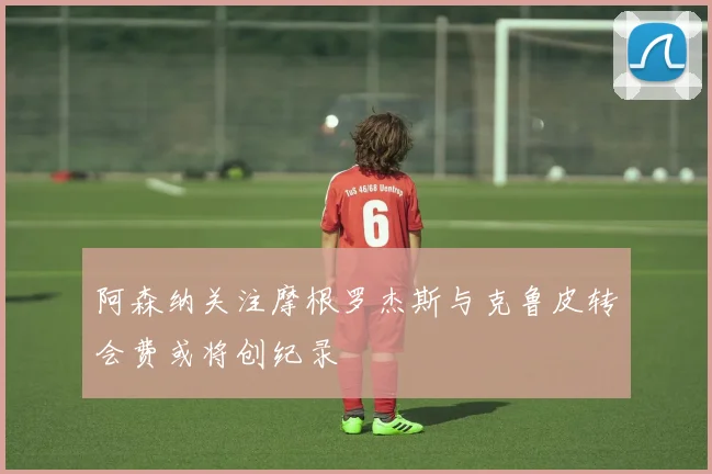 阿森纳关注摩根罗杰斯与克鲁皮转会费或将创纪录
